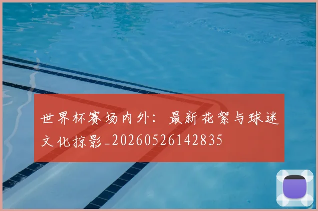 世界杯赛场内外：最新花絮与球迷文化掠影_20260526142835