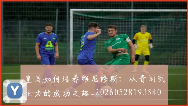 皇马如何培养维尼修斯:从青训到主力的成功之路_20260528193540