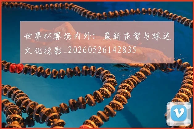 世界杯赛场内外:最新花絮与球迷文化掠影_20260526142835
