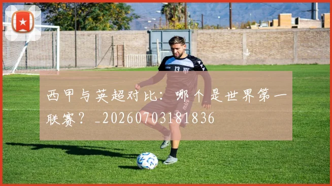 西甲与英超对比：哪个是世界第一联赛？_20260703181836