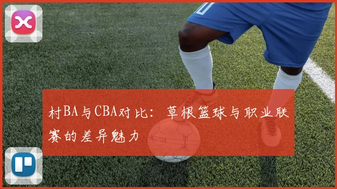 村BA与CBA对比：草根篮球与职业联赛的差异魅力
