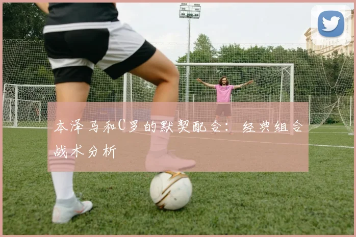 本泽马和C罗的默契配合:经典组合战术分析