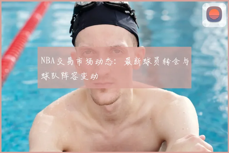 NBA交易市场动态：最新球员转会与球队阵容变动