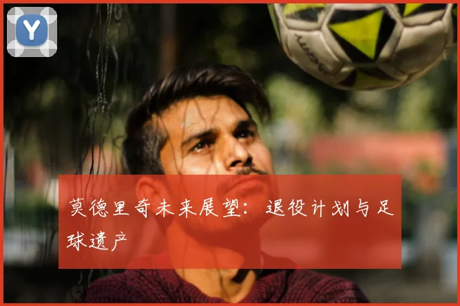 莫德里奇未来展望:退役计划与足球遗产
