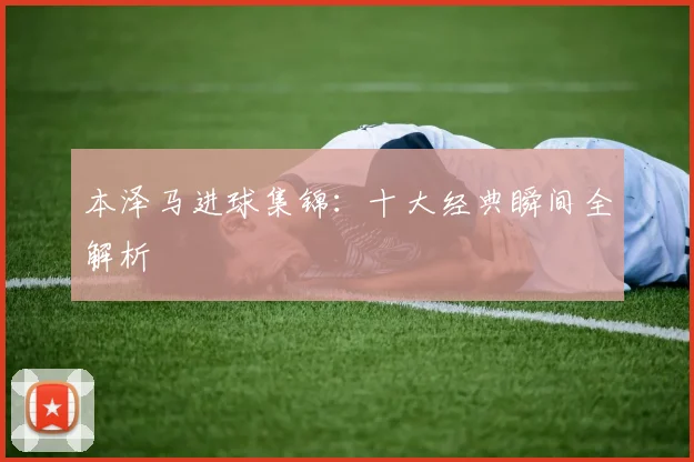 本泽马进球集锦：十大经典瞬间全解析