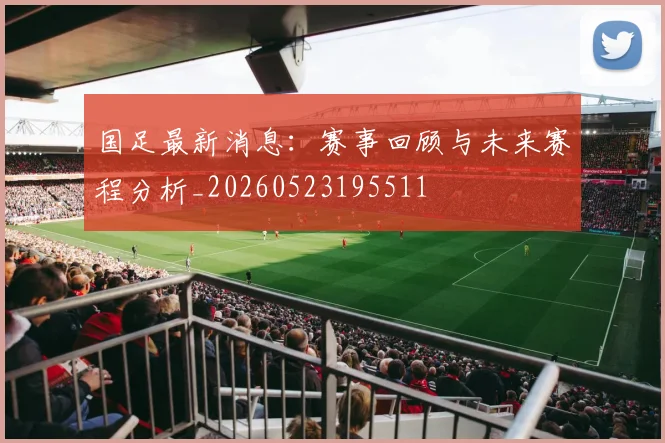 国足最新消息：赛事回顾与未来赛程分析_20260523195511