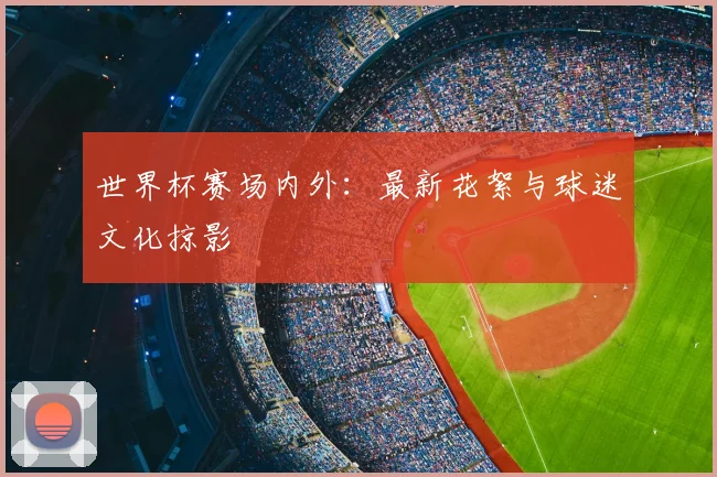 世界杯赛场内外：最新花絮与球迷文化掠影