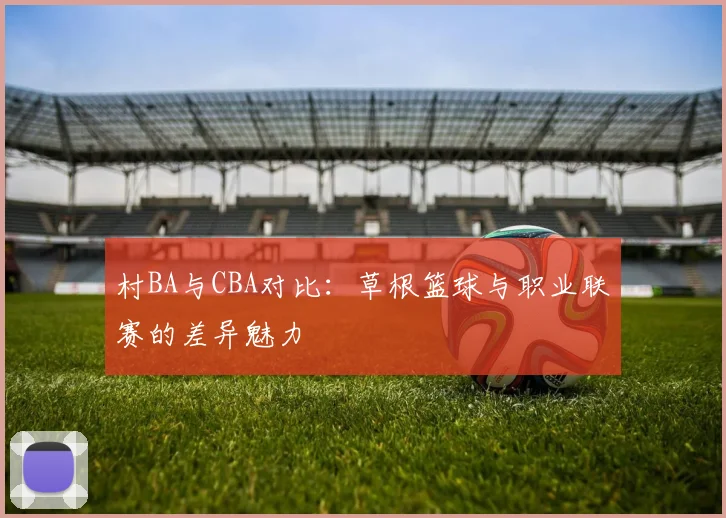 村BA与CBA对比：草根篮球与职业联赛的差异魅力