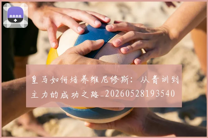 皇马如何培养维尼修斯：从青训到主力的成功之路_20260528193540