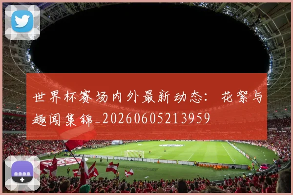 世界杯赛场内外最新动态：花絮与趣闻集锦_20260605213959