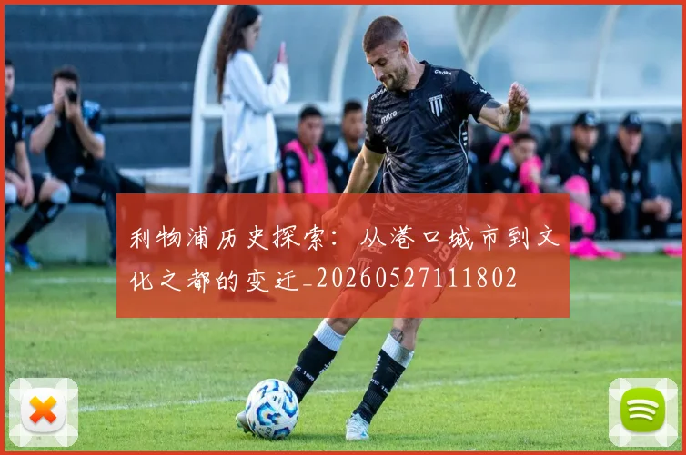 利物浦历史探索:从港口城市到文化之都的变迁_20260527111802