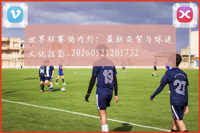 世界杯赛场内外：最新花絮与球迷文化掠影_20260521201732