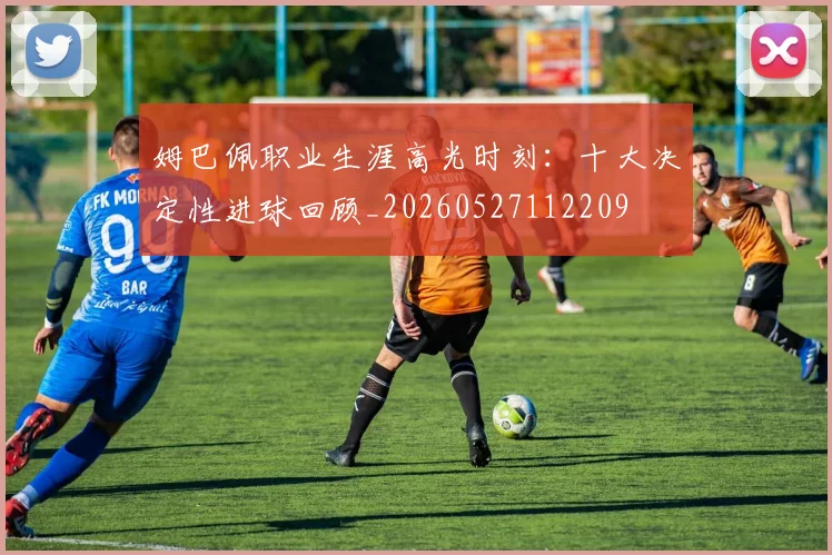 姆巴佩职业生涯高光时刻:十大决定性进球回顾_20260527112209