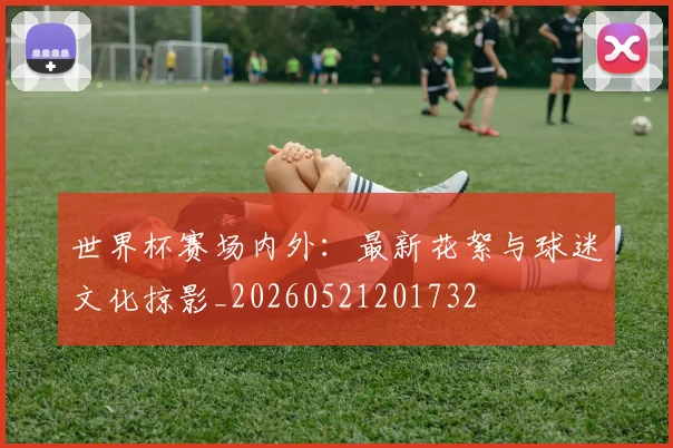 世界杯赛场内外:最新花絮与球迷文化掠影_20260521201732